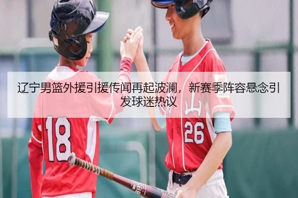 辽宁男篮外援引援传闻再起波澜，新赛季阵容悬念引发球迷热议 - xingkongtiyuapp